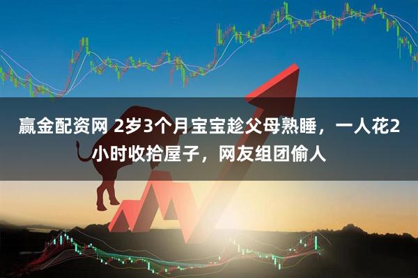 赢金配资网 2岁3个月宝宝趁父母熟睡，一人花2小时收拾屋子，网友组团偷人