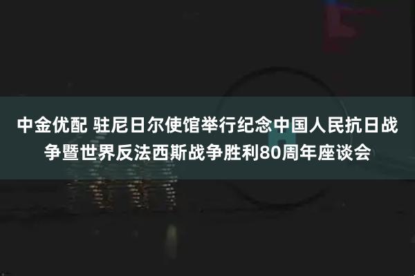 中金优配 驻尼日尔使馆举行纪念中国人民抗日战争暨世界反法西斯战争胜利80周年座谈会