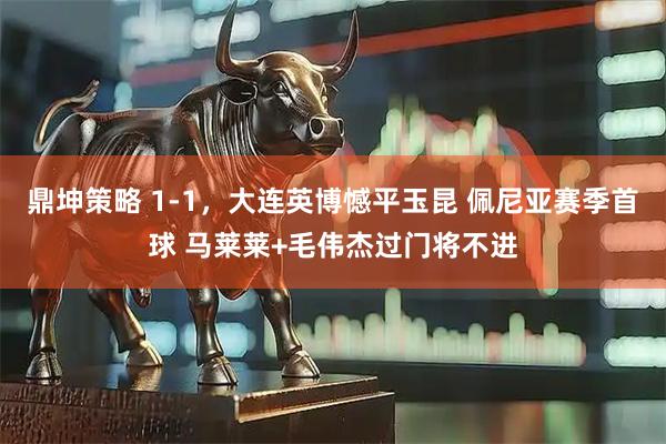 鼎坤策略 1-1，大连英博憾平玉昆 佩尼亚赛季首球 马莱莱+毛伟杰过门将不进