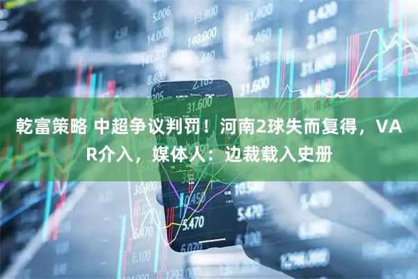 乾富策略 中超争议判罚！河南2球失而复得，VAR介入，媒体人：边裁载入史册