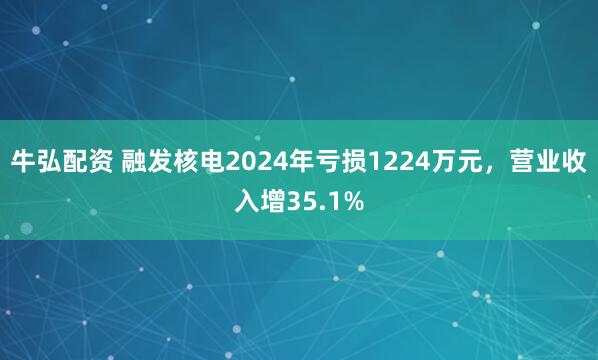 牛弘配资 融发核电2024年亏损1224万元，营业收入增35.1%