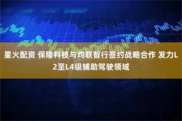 星火配资 保隆科技与均联智行签约战略合作 发力L2至L4级辅助驾驶领域