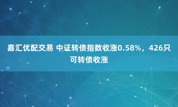 嘉汇优配交易 中证转债指数收涨0.58%，426只可转债收涨