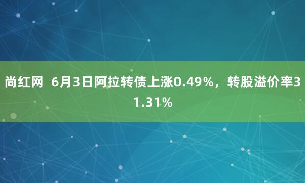 尚红网  6月3日阿拉转债上涨0.49%，转股溢价率31.31%