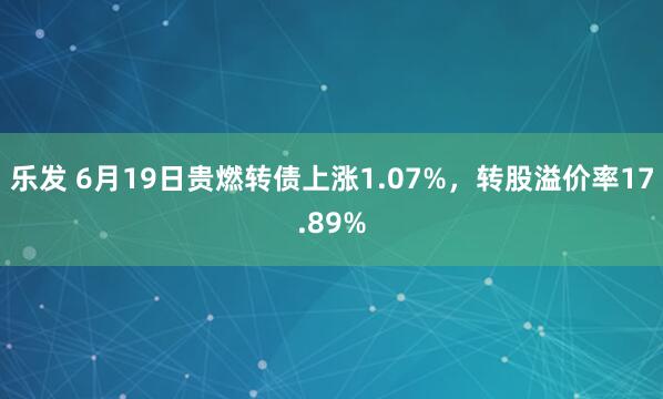 乐发 6月19日贵燃转债上涨1.07%，转股溢价率17.89%
