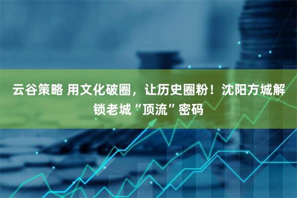 云谷策略 用文化破圈，让历史圈粉！沈阳方城解锁老城“顶流”密码