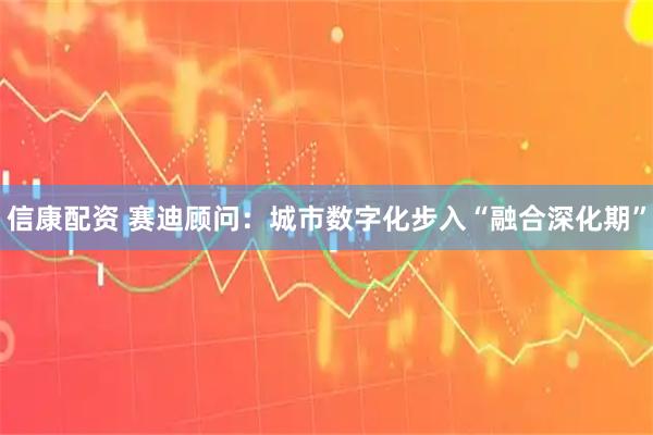 信康配资 赛迪顾问：城市数字化步入“融合深化期”