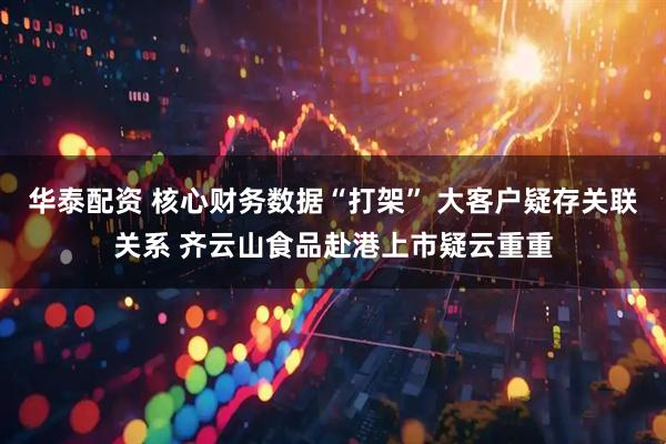 华泰配资 核心财务数据“打架” 大客户疑存关联关系 齐云山食品赴港上市疑云重重