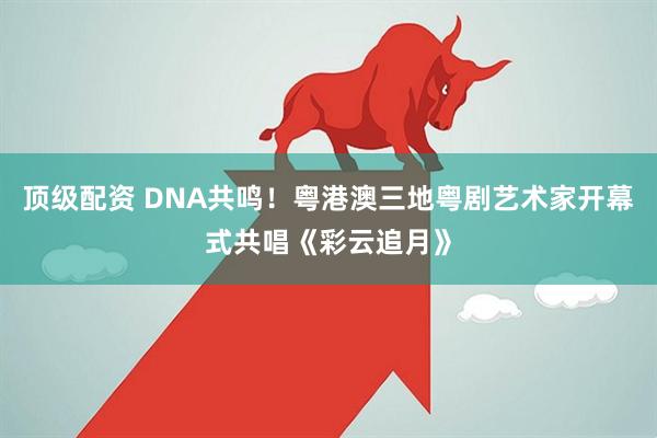 顶级配资 DNA共鸣!粤港澳三地粤剧艺术家开幕式共唱《彩云追月》
