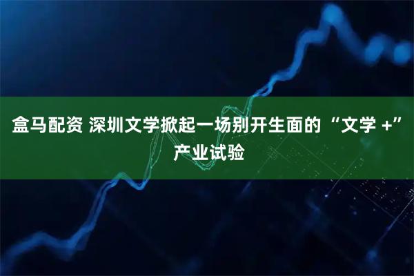 盒马配资 深圳文学掀起一场别开生面的 “文学 +” 产业试验