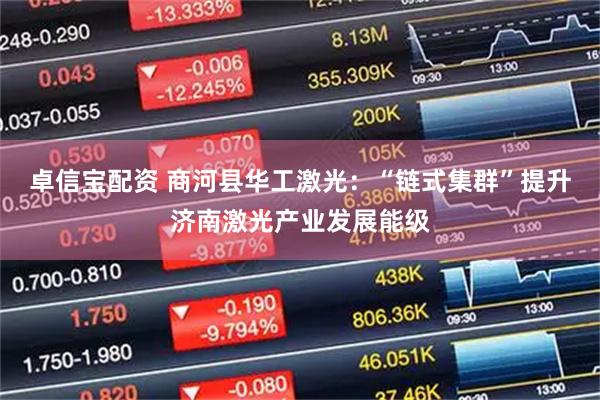 卓信宝配资 商河县华工激光：“链式集群”提升济南激光产业发展能级