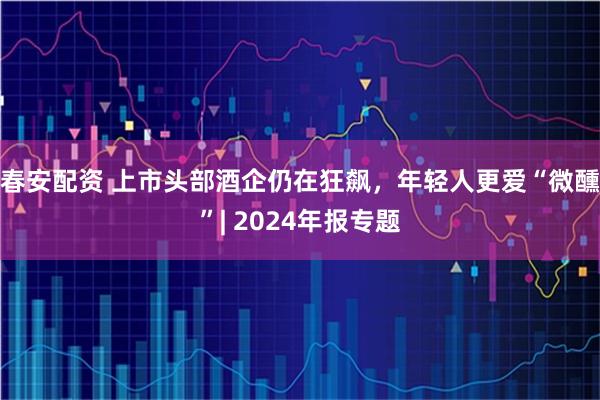 春安配资 上市头部酒企仍在狂飙，年轻人更爱“微醺”| 2024年报专题