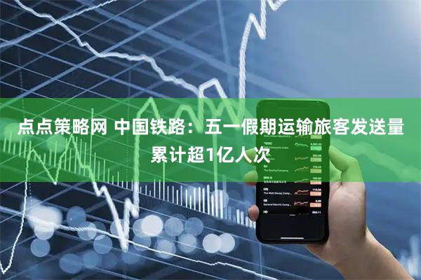点点策略网 中国铁路：五一假期运输旅客发送量累计超1亿人次