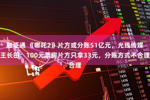 融证通 《哪吒2》片方或分账51亿元，光线传媒王长田：100元票房片方只拿33元，分账方式不合理