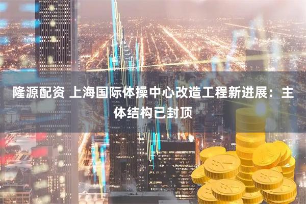 隆源配资 上海国际体操中心改造工程新进展：主体结构已封顶