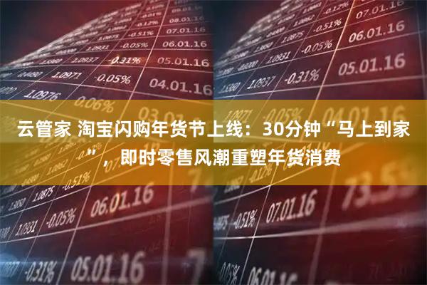 云管家 淘宝闪购年货节上线：30分钟“马上到家”，即时零售风潮重塑年货消费