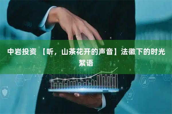 中岩投资 【听，山茶花开的声音】法徽下的时光絮语