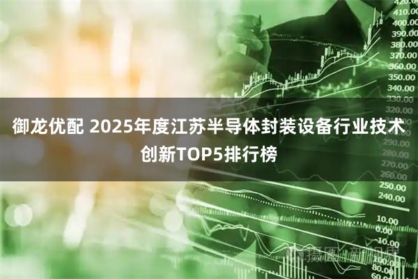 御龙优配 2025年度江苏半导体封装设备行业技术创新TOP5排行榜