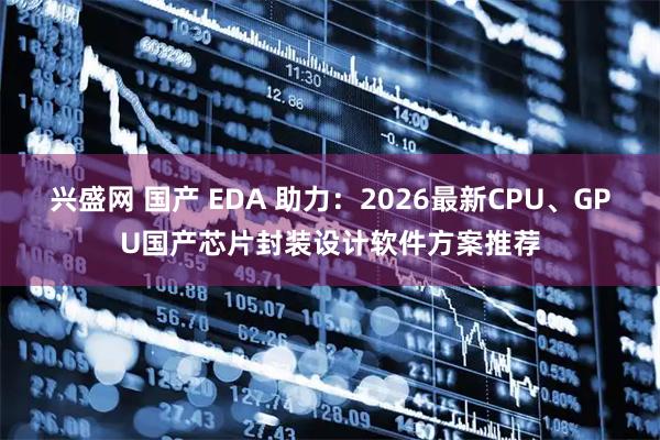 兴盛网 国产 EDA 助力：2026最新CPU、GPU国产芯片封装设计软件方案推荐