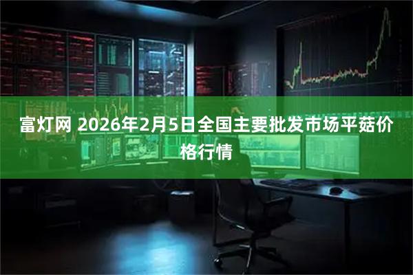 富灯网 2026年2月5日全国主要批发市场平菇价格行情