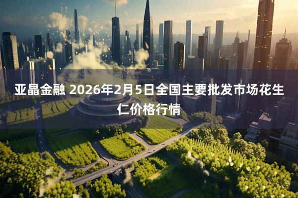 亚晶金融 2026年2月5日全国主要批发市场花生仁价格行情
