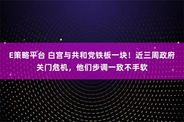 E策略平台 白宫与共和党铁板一块！近三周政府关门危机，他们步调一致不手软