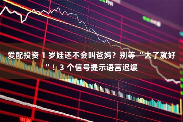 爱配投资 1 岁娃还不会叫爸妈？别等 “大了就好”！3 个信号提示语言迟缓