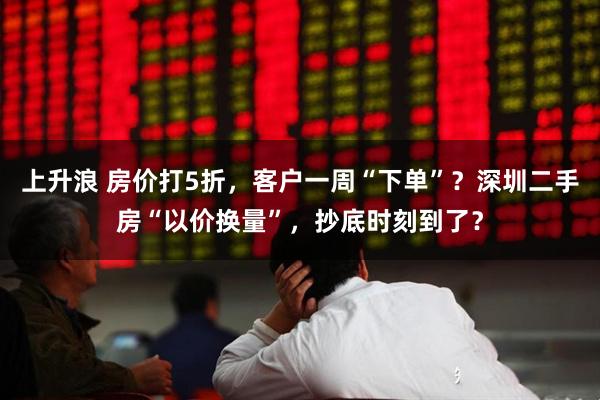上升浪 房价打5折，客户一周“下单”？深圳二手房“以价换量”，抄底时刻到了？