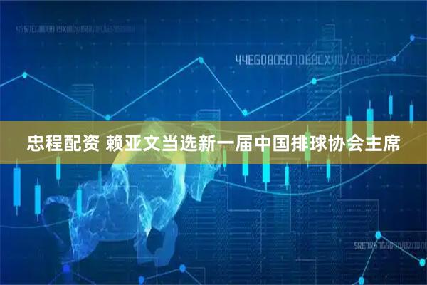 忠程配资 赖亚文当选新一届中国排球协会主席