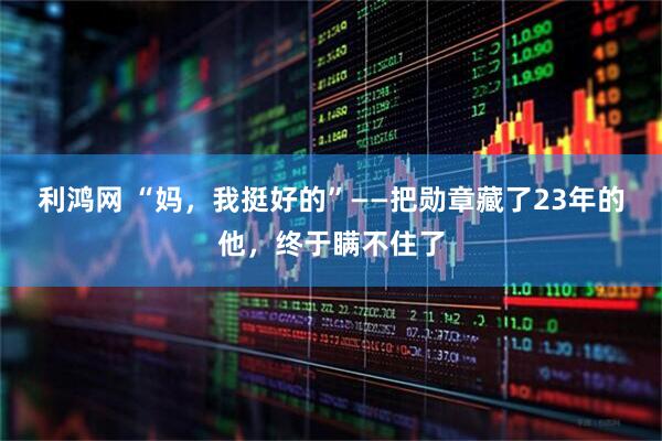利鸿网 “妈，我挺好的”——把勋章藏了23年的他，终于瞒不住了