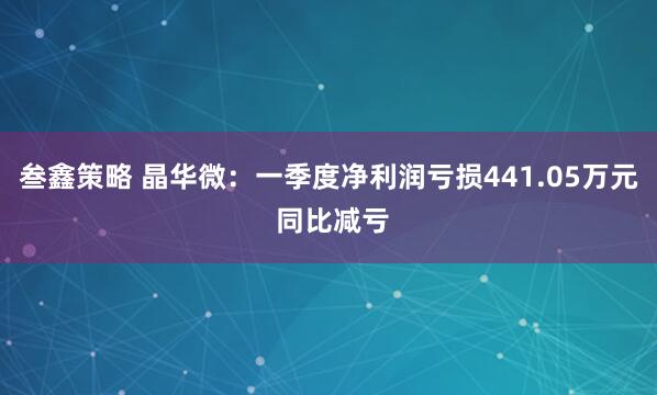 叁鑫策略 晶华微：一季度净利润亏损441.05万元 同比减亏
