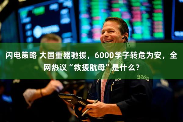 闪电策略 大国重器驰援，6000学子转危为安，全网热议“救援航母”是什么？
